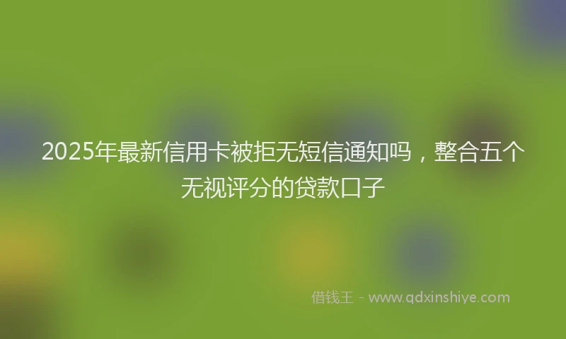 2025年最新信用卡被拒无短信通知吗，整合五个无视评分的贷款口子