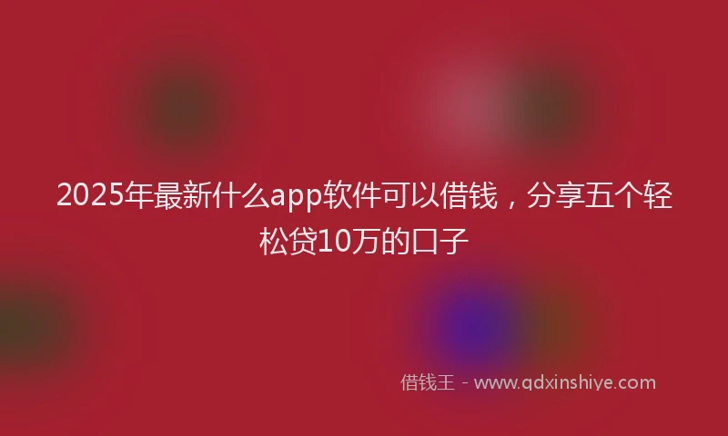 2025年最新什么app软件可以借钱，分享五个轻松贷10万的口子