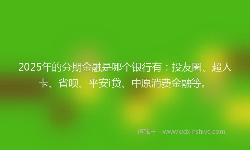 2025年的分期金融是哪个银行有：投友圈、超人卡、省呗、平安i贷、中原消费金融等。