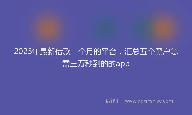 2025年最新借款一个月的平台，汇总五个黑户急需三万秒到的的app
