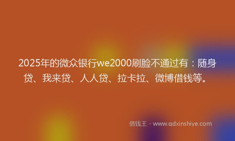 2025年的微众银行we2000刷脸不通过有：随身贷、我来贷、人人贷、拉卡拉、微博借钱等。