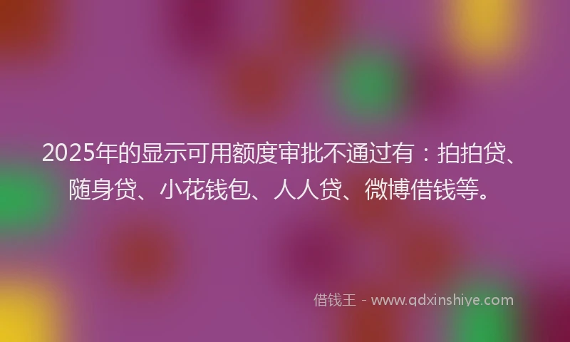 2025年的显示可用额度审批不通过有：拍拍贷、随身贷、小花钱包、人人贷、微博借钱等。