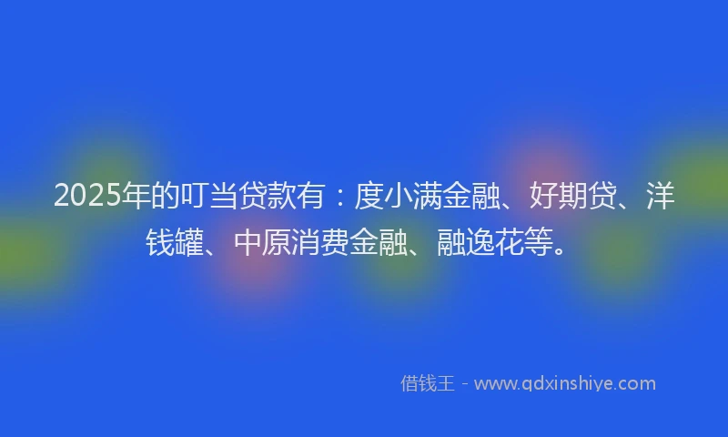 2025年的叮当贷款有：度小满金融、好期贷、洋钱罐、中原消费金融、融逸花等。