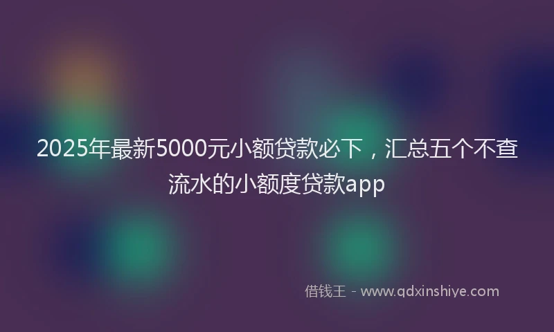 2025年最新5000元小额贷款必下，汇总五个不查流水的小额度贷款app