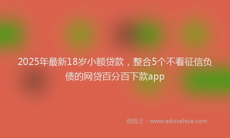 2025年最新18岁小额贷款，整合5个不看征信负债的网贷百分百下款app