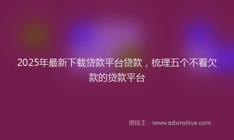 2025年最新下载贷款平台贷款，梳理五个不看欠款的贷款平台
