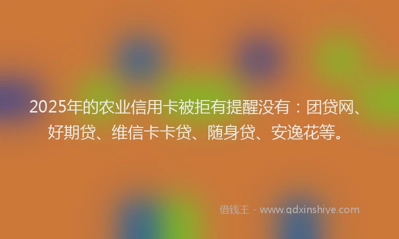 2025年的农业信用卡被拒有提醒没有：团贷网、好期贷、维信卡卡贷、随身贷、安逸花等。
