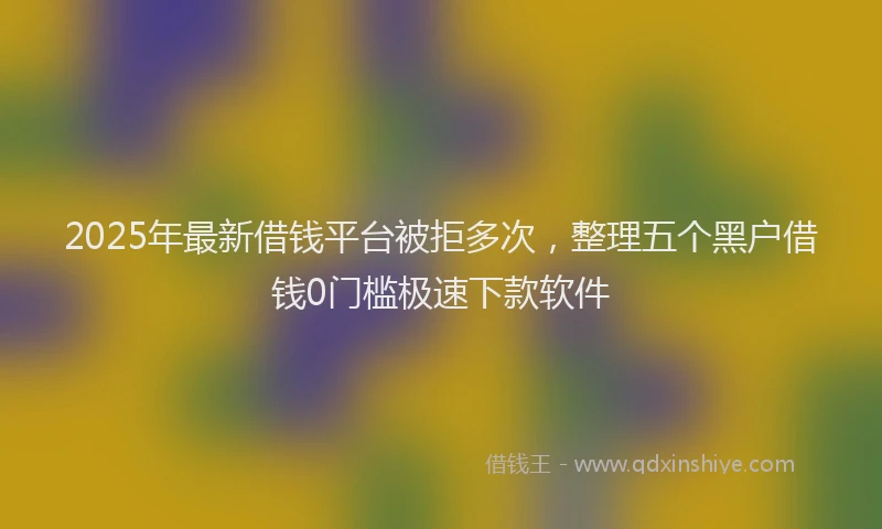 2025年最新借钱平台被拒多次，整理五个黑户借钱0门槛极速下款软件