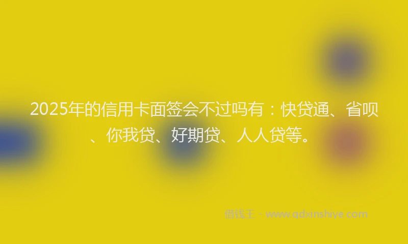 2025年的信用卡面签会不过吗有：快贷通、省呗、你我贷、好期贷、人人贷等。