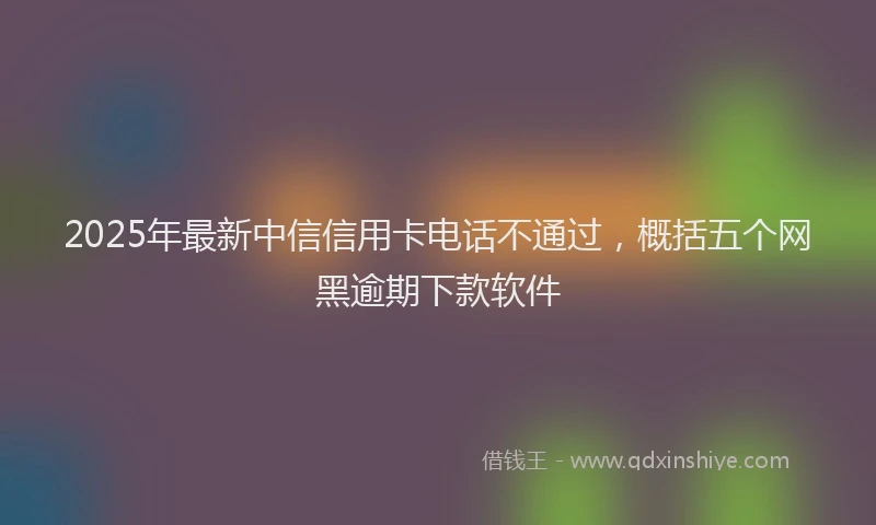 2025年最新中信信用卡电话不通过，概括五个网黑逾期下款软件