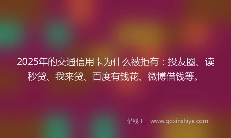 2025年的交通信用卡为什么被拒有：投友圈、读秒贷、我来贷、百度有钱花、微博借钱等。