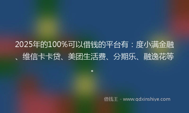2025年的100%可以借钱的平台有：度小满金融、维信卡卡贷、美团生活费、分期乐、融逸花等。