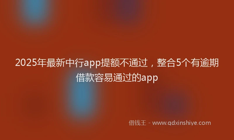 2025年最新中行app提额不通过，整合5个有逾期借款容易通过的app