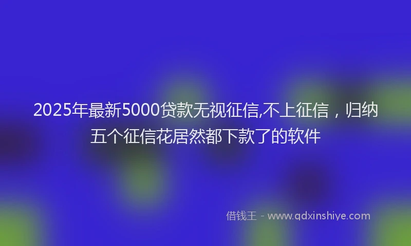 2025年最新5000贷款无视征信,不上征信，归纳五个征信花居然都下款了的软件
