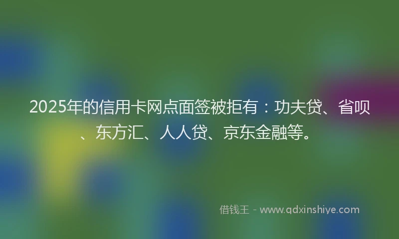 2025年的信用卡网点面签被拒有：功夫贷、省呗、东方汇、人人贷、京东金融等。