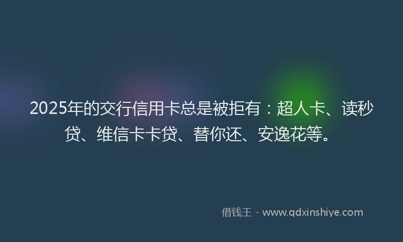 2025年的交行信用卡总是被拒有：超人卡、读秒贷、维信卡卡贷、替你还、安逸花等。