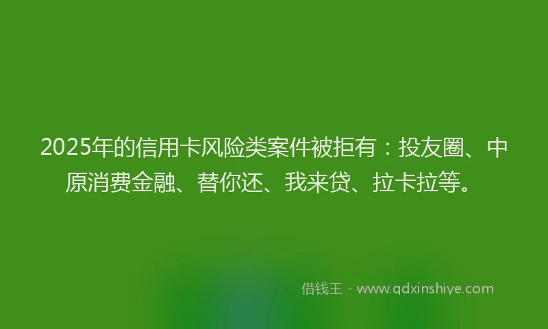 2025年的信用卡风险类案件被拒有：投友圈、中原消费金融、替你还、我来贷、拉卡拉等。