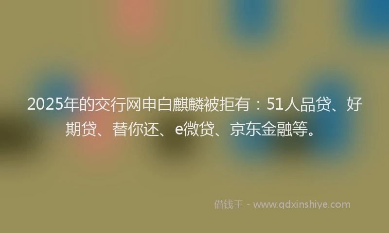 2025年的交行网申白麒麟被拒有：51人品贷、好期贷、替你还、e微贷、京东金融等。