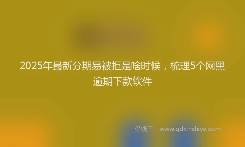 2025年最新分期易被拒是啥时候，梳理5个网黑逾期下款软件