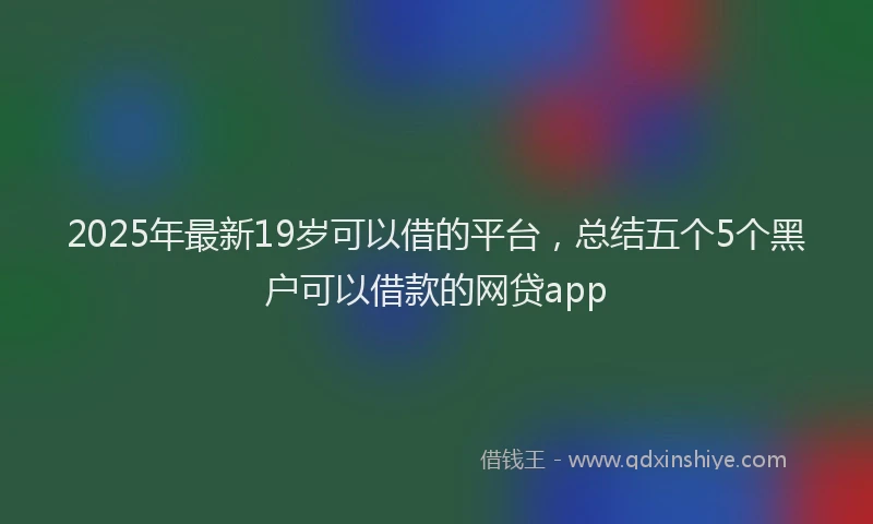 2025年最新19岁可以借的平台，总结五个5个黑户可以借款的网贷app