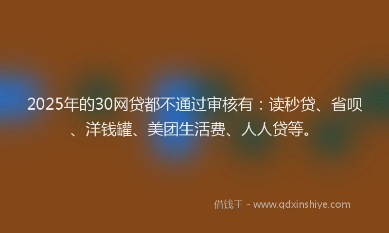 2025年的30网贷都不通过审核有：读秒贷、省呗、洋钱罐、美团生活费、人人贷等。