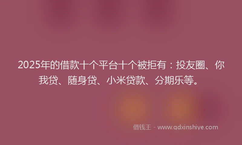 2025年的借款十个平台十个被拒有：投友圈、你我贷、随身贷、小米贷款、分期乐等。