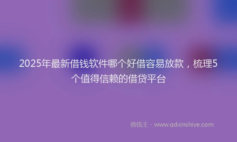 2025年最新借钱软件哪个好借容易放款，梳理5个值得信赖的借贷平台