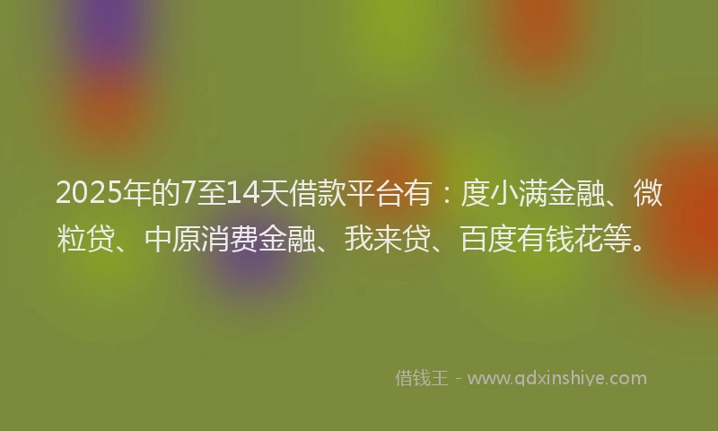 2025年的7至14天借款平台有：度小满金融、微粒贷、中原消费金融、我来贷、百度有钱花等。