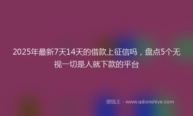 2025年最新7天14天的借款上征信吗，盘点5个无视一切是人就下款的平台