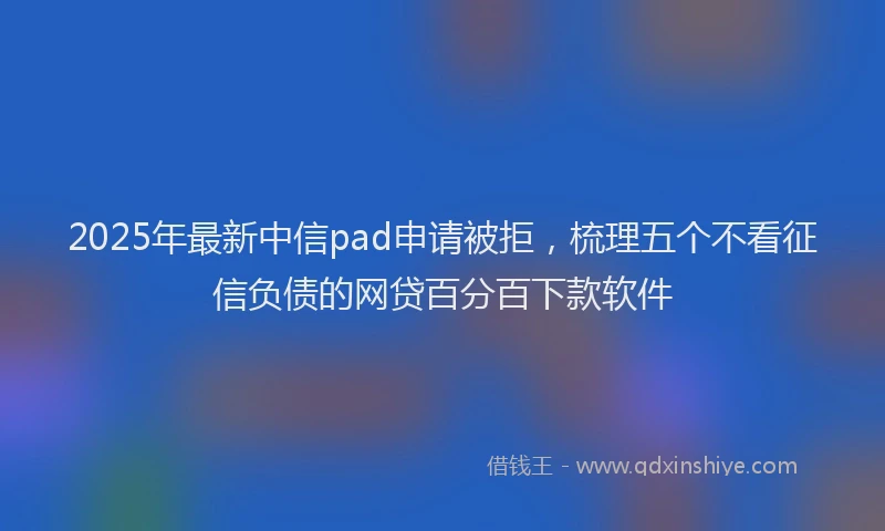 2025年最新中信pad申请被拒，梳理五个不看征信负债的网贷百分百下款软件