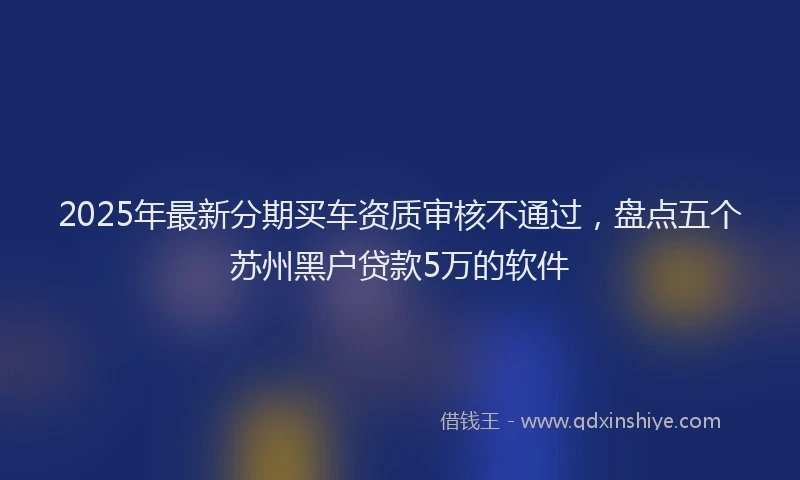 2025年最新分期买车资质审核不通过，盘点五个苏州黑户贷款5万的软件