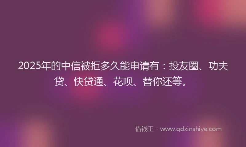 2025年的中信被拒多久能申请有：投友圈、功夫贷、快贷通、花呗、替你还等。