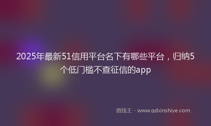 2025年最新51信用平台名下有哪些平台，归纳5个低门槛不查征信的app