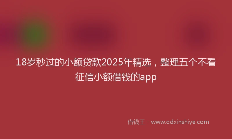 18岁秒过的小额贷款2025年精选，整理五个不看征信小额借钱的app
