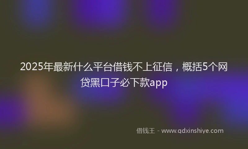 2025年最新什么平台借钱不上征信，概括5个网贷黑口子必下款app