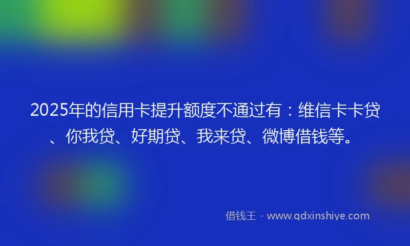 2025年的信用卡提升额度不通过有：维信卡卡贷、你我贷、好期贷、我来贷、微博借钱等。