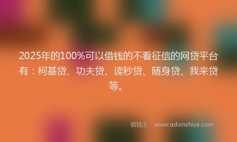 2025年的100%可以借钱的不看征信的网贷平台有：柯基贷、功夫贷、读秒贷、随身贷、我来贷等。