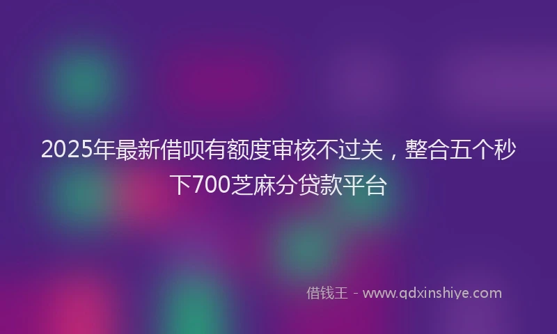 2025年最新借呗有额度审核不过关，整合五个秒下700芝麻分贷款平台