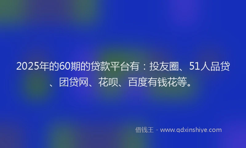 2025年的60期的贷款平台有：投友圈、51人品贷、团贷网、花呗、百度有钱花等。