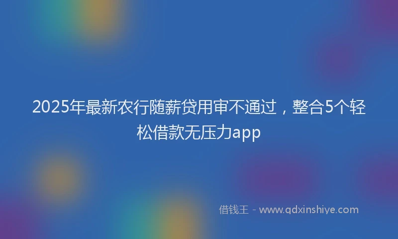 2025年最新农行随薪贷用审不通过，整合5个轻松借款无压力app