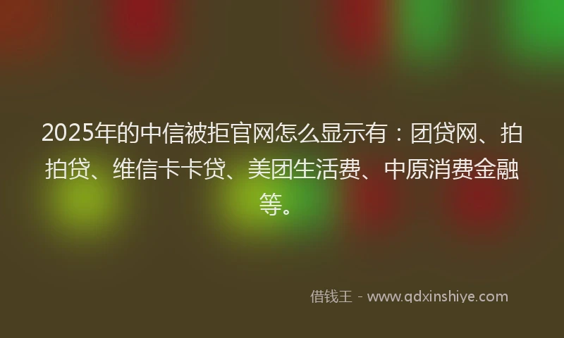 2025年的中信被拒官网怎么显示有：团贷网、拍拍贷、维信卡卡贷、美团生活费、中原消费金融等。