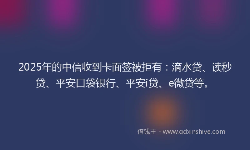 2025年的中信收到卡面签被拒有：滴水贷、读秒贷、平安口袋银行、平安i贷、e微贷等。