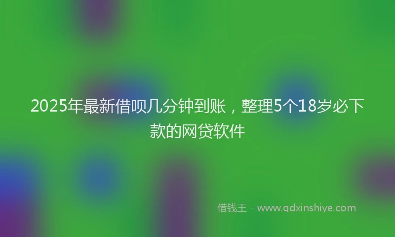 2025年最新借呗几分钟到账，整理5个18岁必下款的网贷软件