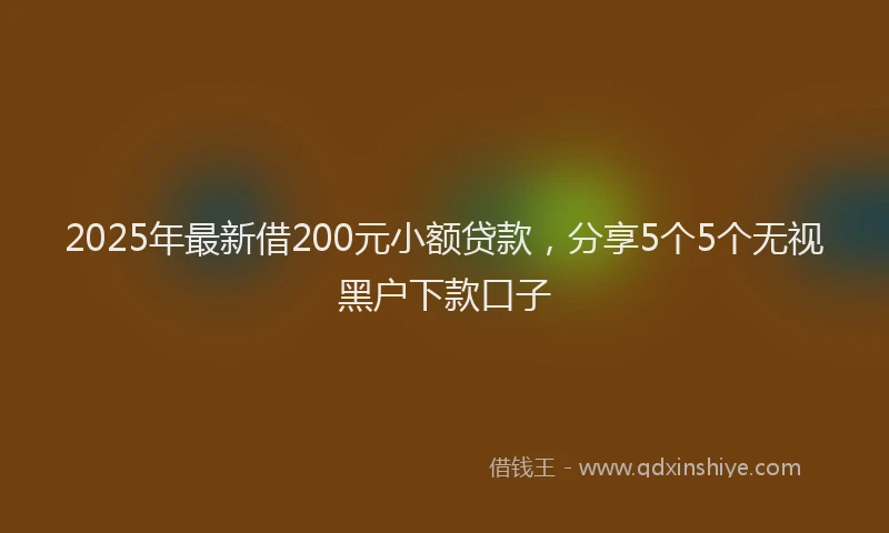 2025年最新借200元小额贷款，分享5个5个无视黑户下款口子