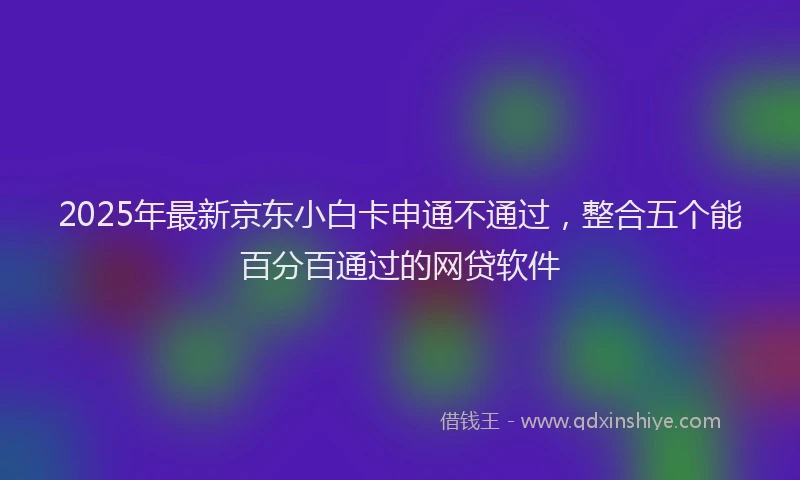 2025年最新京东小白卡申通不通过，整合五个能百分百通过的网贷软件