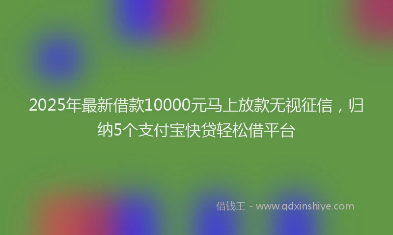 2025年最新借款10000元马上放款无视征信，归纳5个支付宝快贷轻松借平台