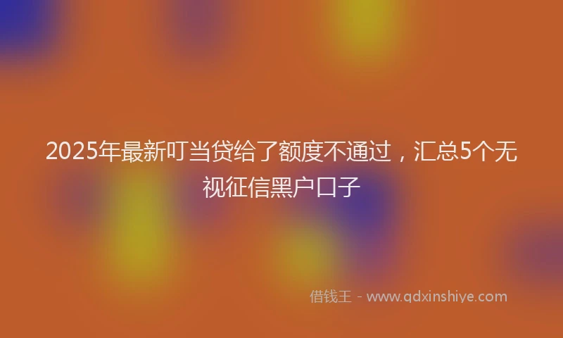 2025年最新叮当贷给了额度不通过，汇总5个无视征信黑户口子