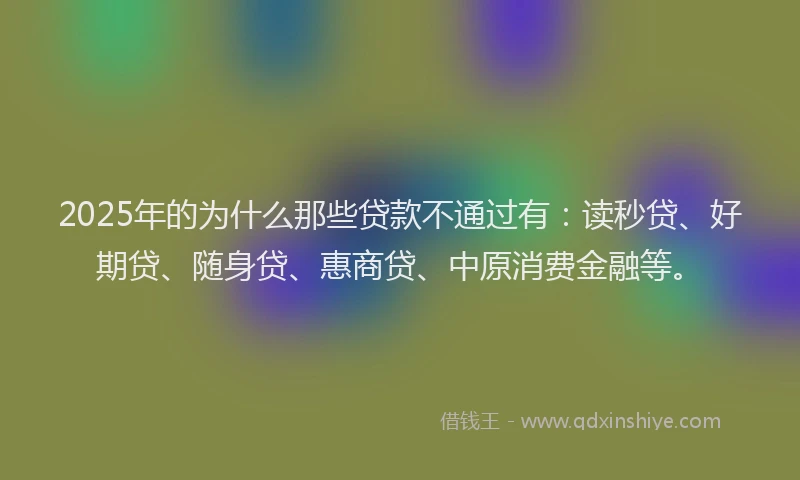 2025年的为什么那些贷款不通过有：读秒贷、好期贷、随身贷、惠商贷、中原消费金融等。
