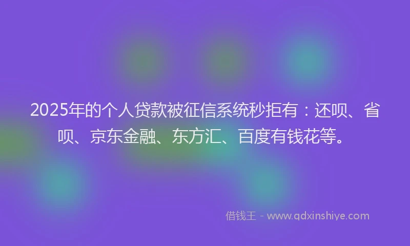 2025年的个人贷款被征信系统秒拒有：还呗、省呗、京东金融、东方汇、百度有钱花等。