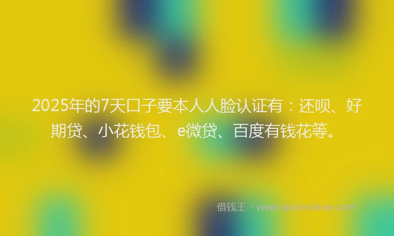 2025年的7天口子要本人人脸认证有：还呗、好期贷、小花钱包、e微贷、百度有钱花等。